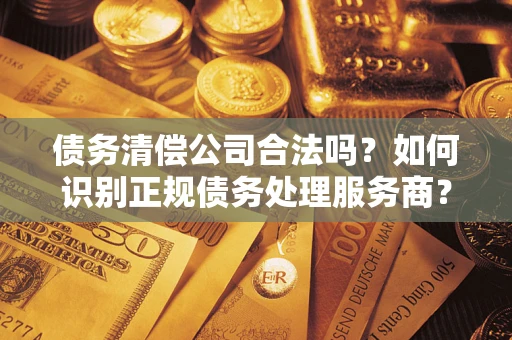 武汉债务清偿公司合法吗？如何识别正规债务处理服务商？