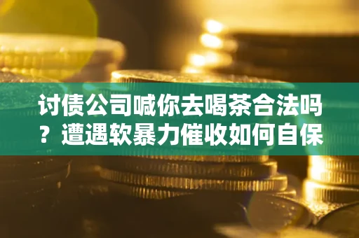 武汉讨债公司喊你去喝茶合法吗？遭遇软暴力催收如何自保？